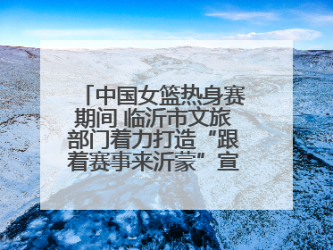 中国女篮热身赛期间 临沂市文旅部门着力打造“跟着赛事来沂蒙”宣传品牌